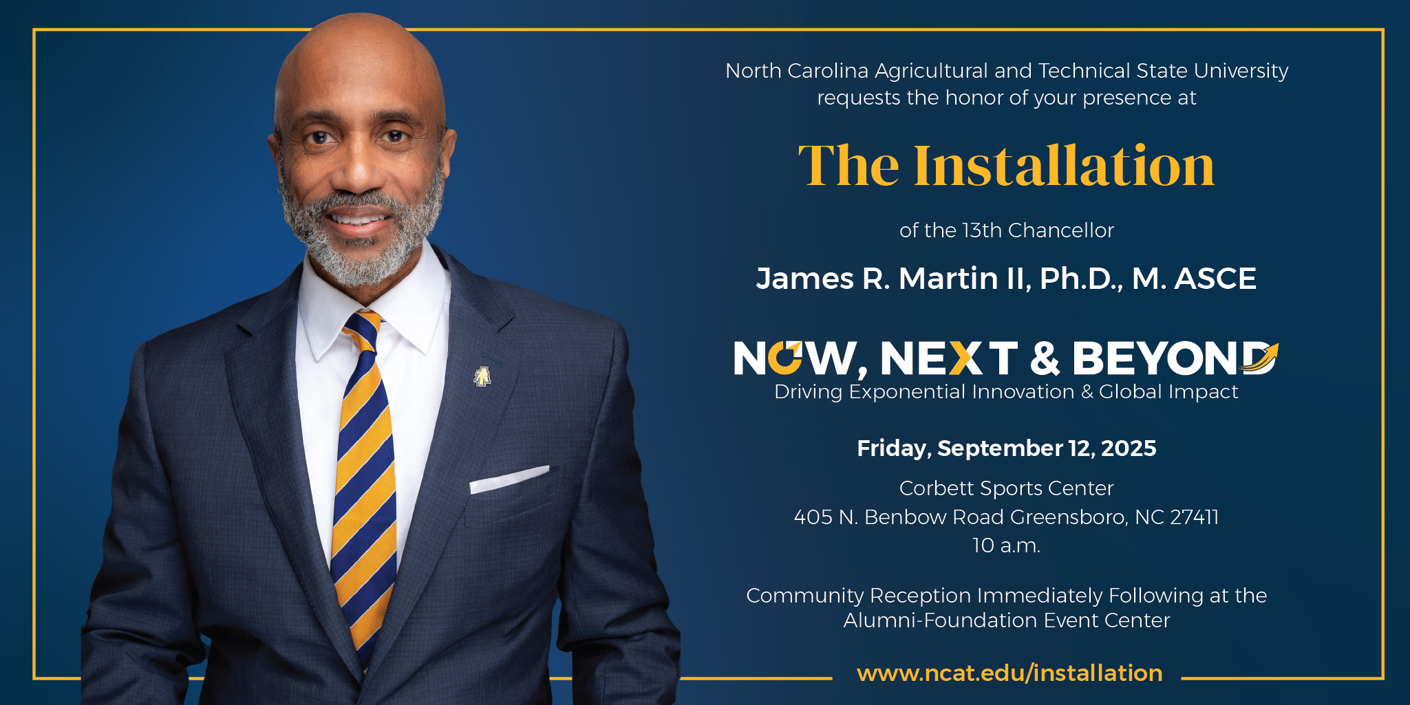 North Carolina Agricultural and Technical State University requests the honor of your presence at The Installation of the 13th Chancellor James R. Martin II, Ph.D., M. ASCE Now, Next, & Beyond - Driving Exponential Innovation & Global Impact www.ncat.edu/installation Friday, September 12, 2025 Corbett Sports Center 405 N. Benbow Road Greensboro, NC 27411 10 a.m. Community Reception Immediately Following at the  Alumni-Foundation Event Center